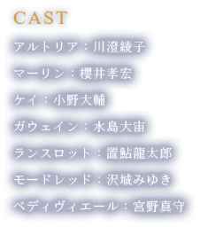 [CAST]アルトリア：川澄綾子、マーリン：櫻井孝宏、ケイ：小野大輔、ガウェイン：水島大宙、ランスロット：置鮎龍太郎、モードレッド：沢城みゆき、ベディヴィエール：宮野真守