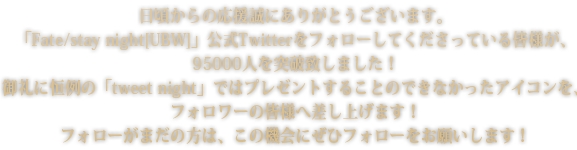 日頃からの応援誠にありがとうございます。「Fate/stay night[UBW]」公式Twitterをフォローしてくださっている皆様が、95000人を突破致しました！御礼に恒例の「tweetnight」ではプレゼントすることのできなかったアイコンを、フォロワーの皆様へ差し上げます！フォローがまだの方は、この機会にぜひフォローをお願いします！