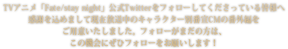 TVアニメ「Fate/stay night」公式Twitterをフォローしてくださっている皆様へ感謝を込めまして現在放送中のキャラクター別番宣CMの番外編をご用意いたしました。フォローがまだの方は、この機会にぜひフォローをお願いします！