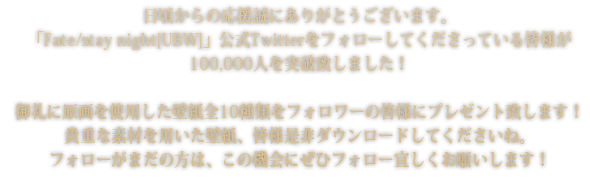 日頃からの応援誠にありがとうございます。「Fate/stay night[UBW]」公式Twitterをフォローしてくださっている皆様が100,000人を突破致しました！御礼に原画を使用した壁紙全10種類をフォロワーの皆様にプレゼント致します！貴重な素材を用いた壁紙、皆様是非ダウンロードしてくださいね。フォローがまだの方は、この機会にぜひフォロー宜しくお願いします！